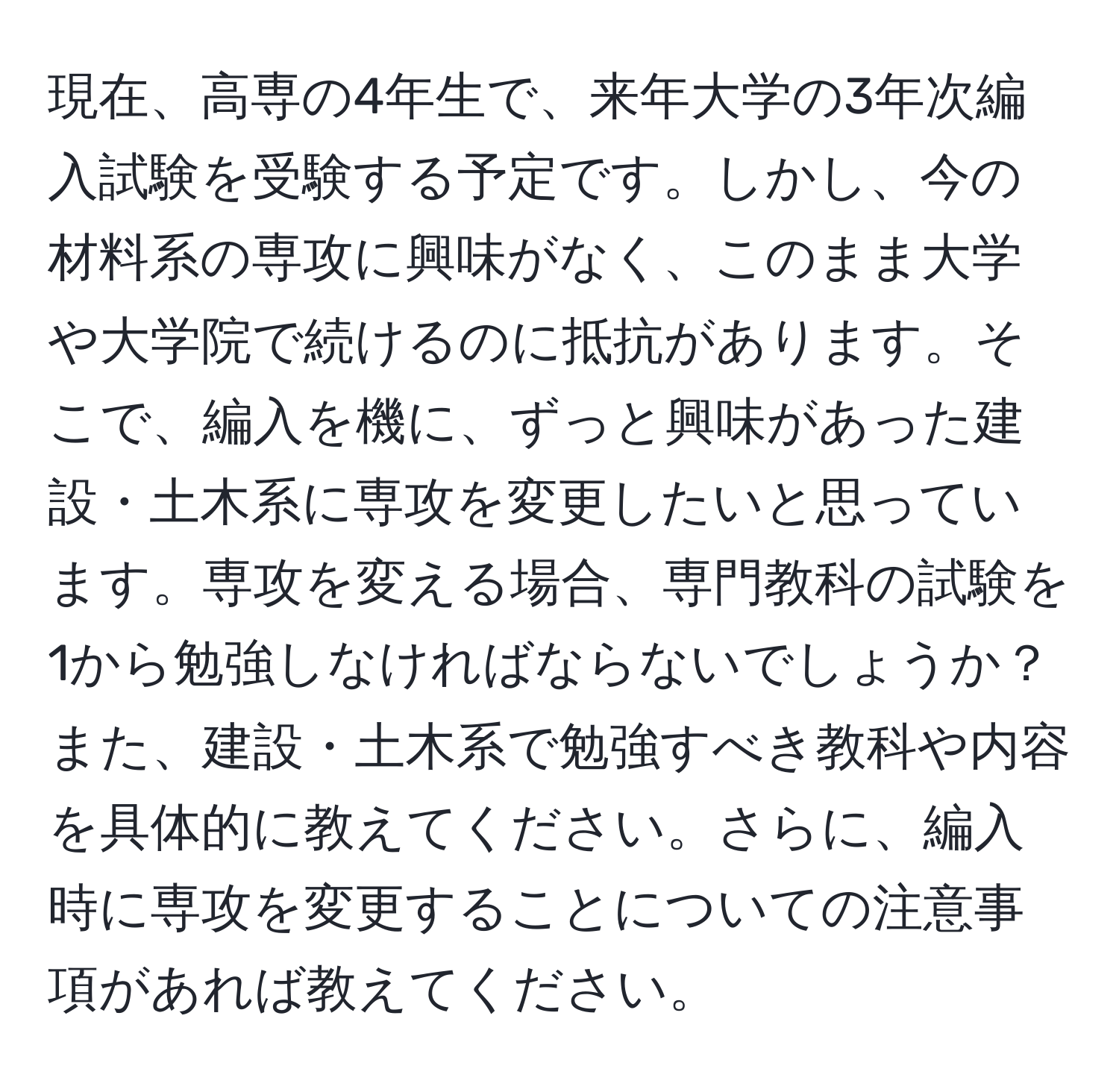 現在、高専の4年生で、来年大学の3年次編入試験を受験する予定です。しかし、今の材料系の専攻に興味がなく、このまま大学や大学院で続けるのに抵抗があります。そこで、編入を機に、ずっと興味があった建設・土木系に専攻を変更したいと思っています。専攻を変える場合、専門教科の試験を1から勉強しなければならないでしょうか？また、建設・土木系で勉強すべき教科や内容を具体的に教えてください。さらに、編入時に専攻を変更することについての注意事項があれば教えてください。