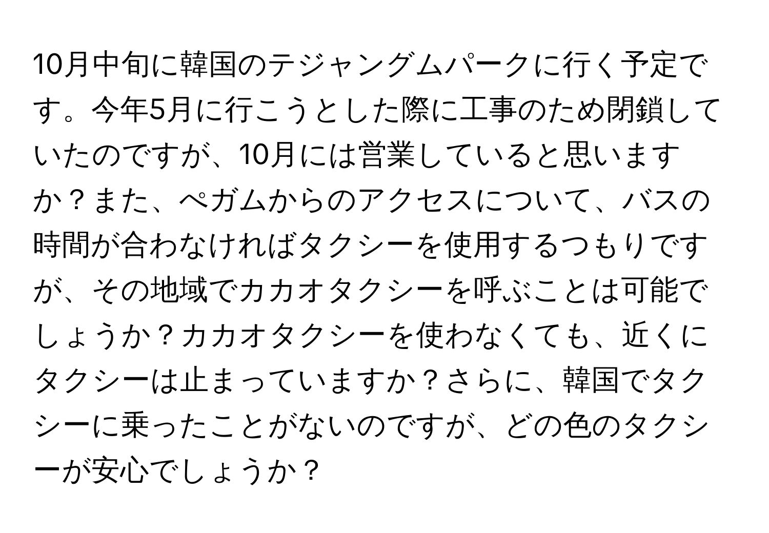 10月中旬に韓国のテジャングムパークに行く予定です。今年5月に行こうとした際に工事のため閉鎖していたのですが、10月には営業していると思いますか？また、ぺガムからのアクセスについて、バスの時間が合わなければタクシーを使用するつもりですが、その地域でカカオタクシーを呼ぶことは可能でしょうか？カカオタクシーを使わなくても、近くにタクシーは止まっていますか？さらに、韓国でタクシーに乗ったことがないのですが、どの色のタクシーが安心でしょうか？