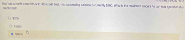 SSIBLE POINTS: 2
Duc has a credit card with a $1000 credit limit. His outstanding balance is currently $800. What is the maximum amount he can now spend on this
credit card?
$200
$1800
S1000