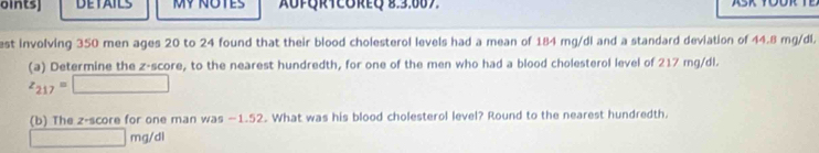 oints] DETAILS AUFQRTCOREQ 8.3.607. A 
est involving 350 men ages 20 to 24 found that their blood cholesterol levels had a mean of 184 mg/di and a standard deviation of 44.8 mg/dl. 
(a) Determine the z-score, to the nearest hundredth, for one of the men who had a blood cholesterol level of 217 mg/dl.
z_217=□
(b) The z-score for one man was −1.52. What was his blood cholesterol level? Round to the nearest hundredth.
□ n ng/dl