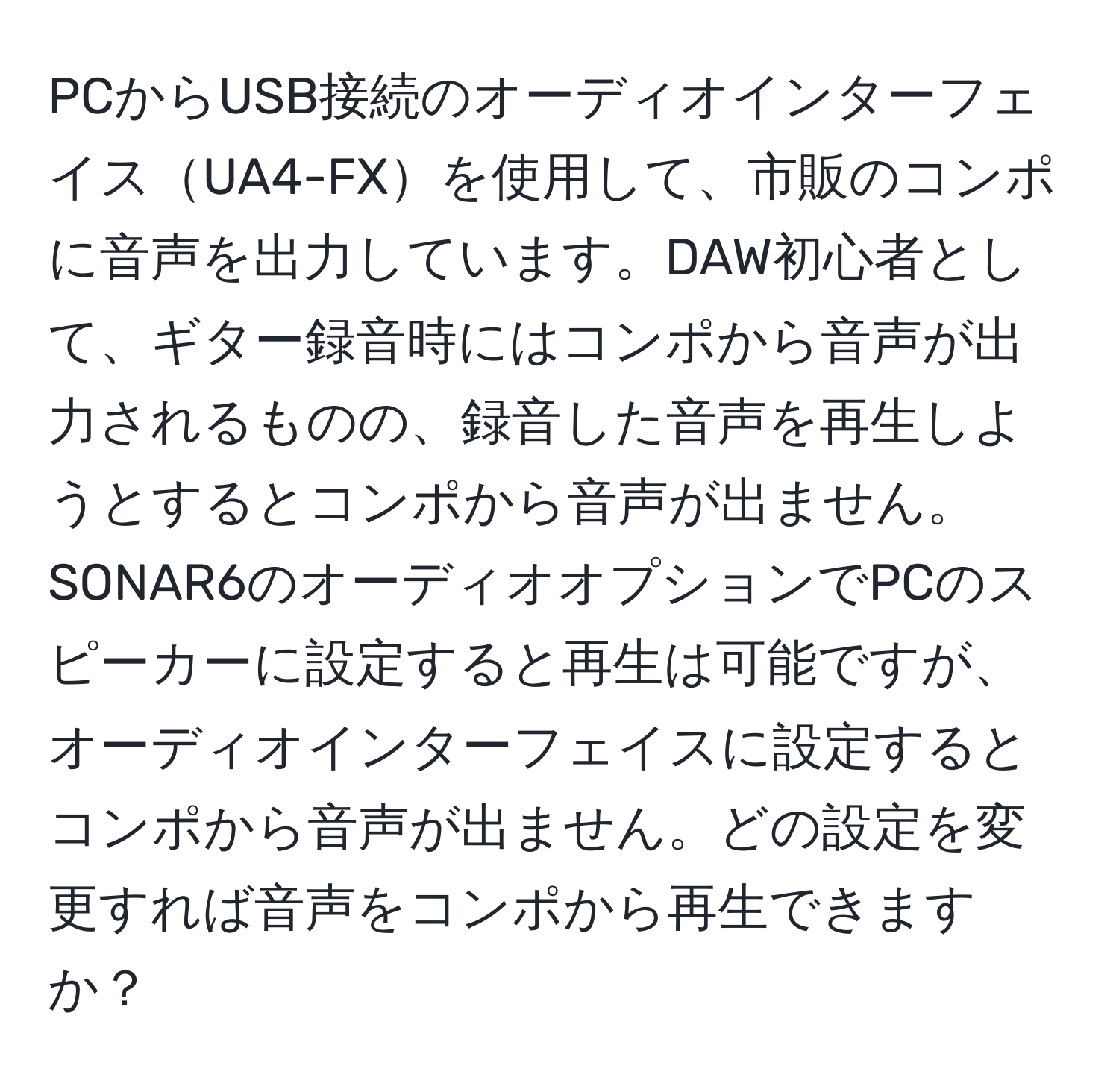 PCからUSB接続のオーディオインターフェイスUA4-FXを使用して、市販のコンポに音声を出力しています。DAW初心者として、ギター録音時にはコンポから音声が出力されるものの、録音した音声を再生しようとするとコンポから音声が出ません。SONAR6のオーディオオプションでPCのスピーカーに設定すると再生は可能ですが、オーディオインターフェイスに設定するとコンポから音声が出ません。どの設定を変更すれば音声をコンポから再生できますか？