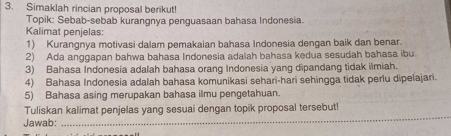 Simaklah rincian proposal berikut! 
Topik: Sebab-sebab kurangnya penguasaan bahasa Indonesia. 
Kalimat penjelas: 
1) Kurangnya motivasi dalam pemakaian bahasa Indonesia dengan baik dan benar. 
2) Ada anggapan bahwa bahasa Indonesia adalah bahasa kedua sesudah bahasa ibu. 
3) Bahasa Indonesia adalah bahasa orang Indonesia yang dipandang tidak ilmiah. 
4) Bahasa Indonesia adalah bahasa komunikasi sehari-hari sehingga tidak perlu dipelajari. 
5) Bahasa asing merupakan bahasa ilmu pengetahuan. 
_ 
Tuliskan kalimat penjelas yang sesuai dengan topik proposal tersebut! 
Jawab: