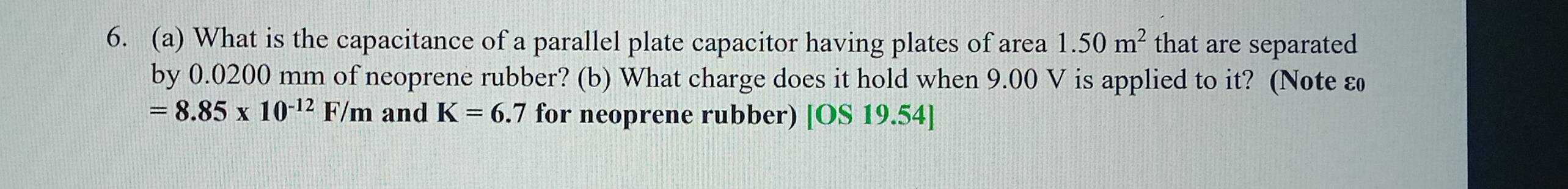 What is the capacitance of a parallel plate capacitor having plates of area 1.50m^2 that are separated 
by 0.0200 mm of neoprene rubber? (b) What charge does it hold when 9.00 V is applied to it? (Note ε
=8.85* 10^(-12)F/m and K=6.7 for neoprene rubber) [OS 19.54]