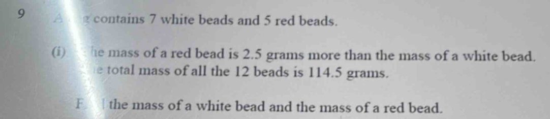 A vg contains 7 white beads and 5 red beads. 
(i) he mass of a red bead is 2.5 grams more than the mass of a white bead. 
e total mass of all the 12 beads is 114.5 grams. 
F the mass of a white bead and the mass of a red bead.