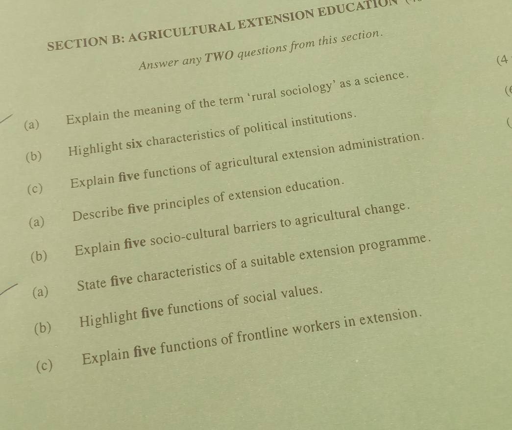 AGRICULTURAL EXTENSION EDUCATION 
Answer any TWO questions from this section. 
(4 
(e 
(a) Explain the meaning of the term ‘rural sociology’ as a science. 
(b) Highlight six characteristics of political institutions. 
 
(c) Explain five functions of agricultural extension administration. 
(a) Describe five principles of extension education. 
(b) Explain five socio-cultural barriers to agricultural change. 
(a) State five characteristics of a suitable extension programme. 
(b) Highlight five functions of social values. 
(c) Explain five functions of frontline workers in extension.