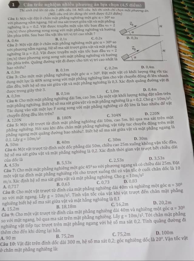 Câu trắc nghiệm nhiều phương án lựa chọn (4,5 điểm)
Thí sinh trả lời từ câu 1 đến câu 18. Mỗi câu hồi thí sinh chỉ chọn một phương án.
(Mỗi câu trả lời đùng thí sinh được 0,25 điểm)
Câu 1: Một vật đặt ở chân mặt phẳng nghiêng một góc a=30° so
với phương nằm ngang. Hệ số ma sát trượt giữa vật và mặt phẳng
nghiêng là mu =0.2 , Vật được truyền một vận tốc ban đầu v_0=2
(m/s) theo phương song song với mặt phẳng nghiêng và hướng
lên phía trên. Sau bao lâu vật lên tói vị trí cao nhất ?
A. 0.4s B. 0.1s C. 0.2s 
Câu 2: Một vật đặt ở chân mặt phẳng nghiêng một góc a=30° so
với phương nằm ngang. Hệ số ma sát trượt giữa vật và mặt phẳng
nghiêng là mu =0.2 1. Vật được truyền một vận tốc ban đầu v_0=2
(m/s) theo phương song song với mặt phầng nghiêng và hướng
lên phía trên. Quâng đường vật đi được cho tới vị trí cao nhất là
bao nhiêu? C. 0,2m
A. 0.3m B. 0,1m D. 0,4m
Câu 3: Cho một mặt phẳng nghiêng một góc a=30°. Đặt một vật có khối lượng 6kg rồi tác
dung một lực là 48N song song với mặt phẳng nghiêng làm cho vật chuyển động đi lên nhanh
dân đều, biết hệ số ma sát giữa vật và mặt phẳng nghiêng là 0,3. Xác định quãng đường vật đi
được trong giây thứ 3.
A. 0.3m B. 0,1m C. 1,0m D. 0,4m
Câu 4: Cho một mặt phẳng nghiêng dài 5m, cao 3m. Lấy một vật khối lượng 40kg đặt nằm trên
mặt phẳng nghiêng. Biết hệ số ma sát giữa vật và mặt phẳng nghiêng là mu =0,2. Cho g=10m/s^2.
Tác dụng vào vật một lực F song song với mặt phẳng nghiêng có độ lớn là bao nhiêu để vật
chuyển động đều lên trên?
A. 120N B.180N C.304N D.220N
Câu 5: Một vật trượt từ đỉnh mặt phẳng nghiêng dài 10m, cao 5m. Bỏ qua ma sát trên mặt
nhẳng nghiêng. Hỏi sau khi đến chân mặt phẳng nghiêng, vật tiếp tục chuyển động trên mặt
phẳng ngang một quãng đường bao nhiêu?. Biết hệ số ma sát giữa vật và mặt phẳng ngang là
0,1. Lãy g=10m/s^2
A. 50m B. 40m C. 30m D.30m
Câu 6: Một vật trượt từ đỉnh một dốc phẳng dài 50m, chiều cao 25m xuống không vận tốc đầu,
hệ số ma sát giữa vật và mặt phẳng nghiêng là 0,2. Xác định thời gian vật trượt hết chiều dài
của dốc là
A. 4,53s B. 5,53s C. 2,53s D. 3,53s
Câu 7: Cho một mặt phẳng nghiêng một góc 45° so với phương ngang và có chiều dài 25m. Đặt
vmột vật tại đỉnh mặt phẳng nghiêng rồi cho trượt xuống thì có vận tốc ở cuối chân dốc là 10
m/s. Xác định hệ số ma sát giữa vật và mặt phẳng nghiêng. Cho g=10m/s^2
A. 0,717 B. 0,63 C. 0,73 D. 0,83
Câu 8: Cho một vật trượt từ đỉnh của mặt phẳng nghiêng dài 40m và nghiêng một góc alpha =30°
so với mặt ngang. Lấy g=10m/s^2. Tính vận tốc của vật khi vật trượt đến chân mặt phẳng
nghiêng biết hệ số ma sát giữa vật và mặt hẳng nghiêng là 0,1
A. 15,2m B. 18,18m C. 16,2m D. 20,2m
Câu 9: Cho một vật trượt từ đỉnh của mặt phẳng nghiêng dài 40m và nghiêng một góc alpha =30°
so với mặt ngang, bỏ qua ma sát trên mặt phẳng nghiêng. Lấy g=10m/s^2. Tới chân mặt phẳng
nghiêng vật tiếp tục trượt trên mặt phẳng ngang với hệ số ma sát 0,2. Tính quãng đường đi
thêm cho đến khi dừng lại hẳn.
A. 90 m B. 75,2m C. 75,2m D. 100m
Câu 10: Vật đặt trên đỉnh dốc dài 300 m, hệ số ma sát 0,2; góc nghiêng đốc là 20° *. Vận tốc vật
ở chân mặt phẳng nghiêng là: