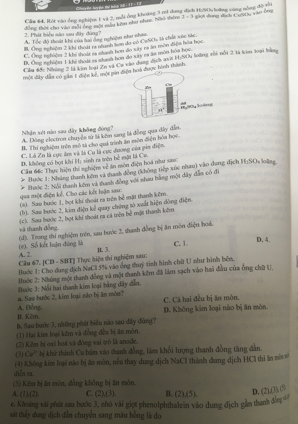 Chuyên luyện thi hóa 10 - 11 - 12
Câu 64. Rót vào ống nghiệm 1 và 2, mỗi ống khoảng 3 ml dung dịch H₂SO₄ loãng cùng nồng độ rồi
đồng thời cho vào mỗi ống một mầu kẽm như nhau. Nhỏ thêm 2-3 giọt dung dịch CuSO₄ vào ống
2. Phát biểu nào sau đây đúng?
A. Tốc độ thoát khí của hai ống nghiệm như nhau.
B. Ông nghiệm 2 khí thoát ra nhanh hơn do có CuSO4 là chất xúc tác.
C. Ông nghiệm 2 khí thoát ra nhanh hơn do xảy ra ăn mòn điện hóa học
D. Ông nghiệm 1 khí thoát ra nhanh hơn do xảy ra ăn mòn hóa học.
Câu 65: Nhúng 2 lá kím loại Zn và Cu vào dung dịch axit H₂SO₄ loãng rồi nối 2 lá kim loại bằng
một dây dẫn có gắn 1 điện kế, một pin  được hình thành.
Nhận xét nào sau đây không đúng?
A. Dòng electron chuyển từ lá kẽm sang lá đồng qua dây dẫn.
B. Thí nghiệm trên mô tả cho quá trình ăn mòn điện hóa học.
C. Lá Zn là cực âm và lá Cu là cực dương của pin điện.
D. không có bọt khí H₂ sinh ra trên bề mặt lá Cu.
Câu 66: Thực hiện thí nghiệm về ăn mòn điện hoá như sau:
> Bước 1: Nhúng thanh kẽm và thanh đồng (không tiếp xúc nhau) vào dung dịch B I_2SO 4 loãng.
>  Bước 2: Nối thanh kẽm và thanh đồng với nhau bằng một dây dẫn có đi
qua một điện kế. Cho các kết luận sau:
(a). Sau bước 1, bọt khí thoát ra trên bề mặt thanh kẽm.
(b). Sau bước 2, kim điện kế quay chứng tỏ xuất hiện dòng điện.
(c). Sau bước 2, bọt khí thoát ra cả trên bề mặt thanh kẽm
và thanh đồng.
(d). Trong thí nghiệm trên, sau bước 2, thanh đồng bị ăn mòn điện hoá.
D. 4.
(e). Số kết luận đúng là C. 1.
B. 3.
A. 2.
Câu 67. [CD - SBT] Thực hiện thí nghiệm sau:
Buớc 1: Cho dung dịch NaCl 5% vào ống thuỷ tinh hình chữ U như hình bên.
Buớc 2: Nhúng một thanh đồng và một thanh kẽm đã làm sạch vào hai đầu của ống chữ U.
Buớc 3: Nối hai thanh kim loại bằng dây dẫn.
a. Sau bước 2, kim loại nào bị ăn mòn?
C. Cả hai đều bị ăn mòn.
A. Đồng.
B. Kẽm. D. Không kim loại nào bị ăn mòn.
b. Sau bước 3, những phát biểu nào sau đây đúng?
(1) Hai kim loại kẽm và đồng đều bị ăn mòn.
(2) Kẽm bị oxi hoá và đóng vai trò là anode.
(3) Cu^(2+) bị khử thành Cu bám vào thanh đồng, làm khối lượng thanh đồng tăng dần.
(4) Không kim loại nào bị ăn mòn, nếu thay dung dịch NaCl thành dung dịch HCl thì ăn mòn mớ
diễn ra.
(5) Kẽm bị ăn mòn, đồng không bị ăn mòn.
A. (1),(2). C. (2),(3). B. (2), (3)
D. (2),(3), (5).
c. Khoảng vài phút sau bước 3, nhỏ vài giọt phenolphthalein vào dung dịch gần thanh đồng vào
sát thấy dung dịch dần chuyển sang màu hồng là do