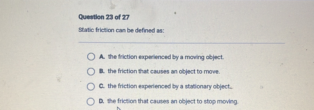 Static friction can be defined as:
A. the friction experienced by a moving object.
B. the friction that causes an object to move.
C. the friction experienced by a stationary object
D. the friction that causes an object to stop moving.