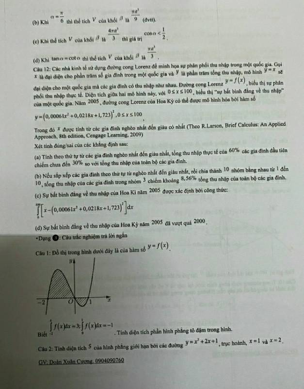 Khi^(alpha =frac π)6 thì thể tích V của khổi beta _la  π a^3/9  (dvtt)
(c) Khi thể tích Vcuakhdibeta _la 4π a^3/3  thì gistri^(cos alpha
(d) Khitan a=cot a thithe tic _1)V_khAl/π _a^3 π a^3/. 
Câu 12: Các nhà kinh tế sử dụng đường cong Lorenz để minh họa sự phân phối thu nhập trong một quốc gia. Gọi
* là đại diện cho phần trăm số gia đình trong một quốc gia và Y là phần trăm tổng thu nhập, mô hình y=x se
đại diện cho một quốc gia mà các gia đình có thu nhập như nhau. Đường cong Lorenz y=f(x) , biểu thị sự phân
phối thu nhập thực tế. Diện tích giữa hai mô hình này, với 0≤ x≤ 100 , biểu thị ''sự bắt binh đẳng về thu nhập''
của một quốc gia. Năm 2005, đường cong Lorenz của Hoa Kỳ có thể được mô hình hóa bởi hàm số
y=(0,00061x^2+0,0218x+1,723)^2,0≤ x≤ 100
Trong đó * được tính từ các gia đình nghèo nhất đến giàu có nhất (Theo R.Larson, Brief Calculus: An Applied
Approach, 8th edition, Cengage Learning, 2009)
Xét tính đúng/sai của các khẳng định sau:
(a) Tính theo thứ tự từ các gia đình nghệo nhất đến giàu nhất, tổng thu nhập thực tế của 60% các gia đình đầu tiên
chiếm chưa đến 30% so với tổng thu nhập của toàn bộ các gia đình.
(b) Nếu sắp xếp các gia đình theo thứ tự từ nghèo nhất đến giâu nhất, rồi chia thành 10 nhóm bằng nhau từ 1 đến
10, tổng thu nhập của các gia đình trong nhóm 3 chiếm khoảng 8,56% tổng thu nhập của toàn bộ các gia đình.
(c) Sự bất bình đẳng về thu nhập của Hoa Kì năm 2005 được xác định bởi công thức:
∈tlimits _0^((100)[x-(0,00061x^2)+0,0218x+1,723)^2]dx
(d) Sự bất bình đẳng về thu nhập của Hoa Kỷ năm 2005 đã vượt quá 2000
*Dạng O: Câu trắc nghiệm trã lời ngắn
Câu 1: Đồ thị trong hình dưới đây là của hàm số y=f(x)
Biết ∈tlimits _(-1)^ef(x)dx=3;∈tlimits _0^(1f(x)dx=-1. Tính diện tích phần hình phẳng tô đậm trong hình.
Câu 2: Tính diện tích 5 của hình phẳng giới hạn bởi các đường y=x^3)+2x+1 , trục hoành, x=1 và x=2.
GV: Đoàn Xuân Cương. 0904090760