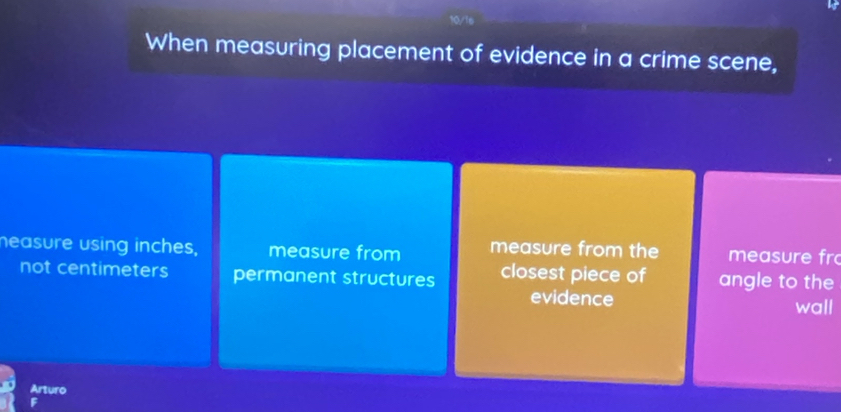 When measuring placement of evidence in a crime scene, 
neasure using inches, measure from measure from the measure fr 
not centimeters permanent structures closest piece of angle to the 
evidence wall 
Arturo 
F