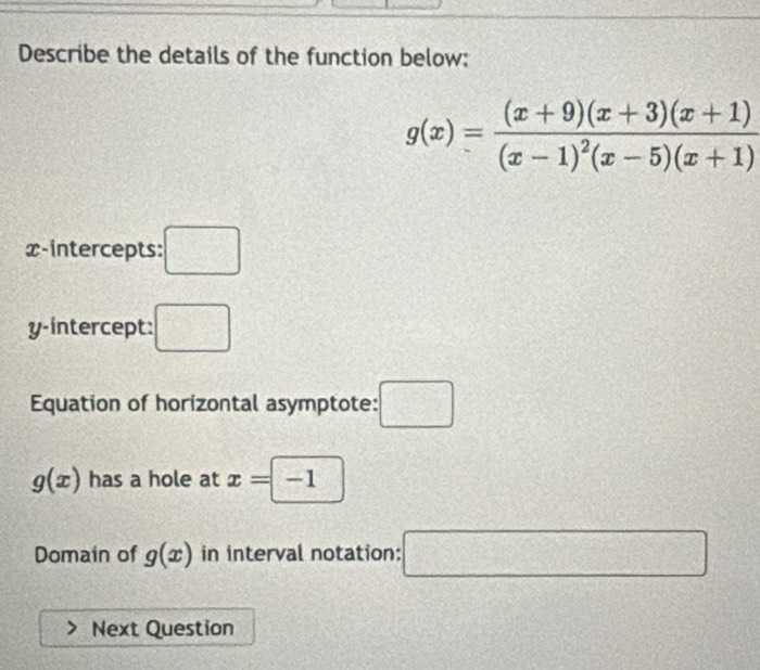 Describe the details of the function below:
g(x)=frac (x+9)(x+3)(x+1)(x-1)^2(x-5)(x+1)
x-intercepts: :□ 
y-intercept: □ 
Equation of horizontal asymptote: :□
g(x) has a hole at x=□ -1
Domain of g(x) in interval notation: □ 
Next Question