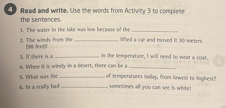 Read and write. Use the words from Activity 3 to complete 
the sentences. 
1. The water in the lake was low because of the_ 
. 
2. The winds from the _lifted a car and moved it 30 meters
(98 feet)! 
3. If there is a _in the temperature, l will need to wear a coat. 
4. When it is windy in a desert, there can be a_ 
. 
5. What was the _of temperatures today, from lowest to highest? 
6. In a really bad _, sometimes all you can see is white!