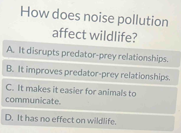 How does noise pollution
affect wildlife?
A. It disrupts predator-prey relationships.
B. It improves predator-prey relationships.
C. It makes it easier for animals to
communicate.
D. It has no effect on wildlife.