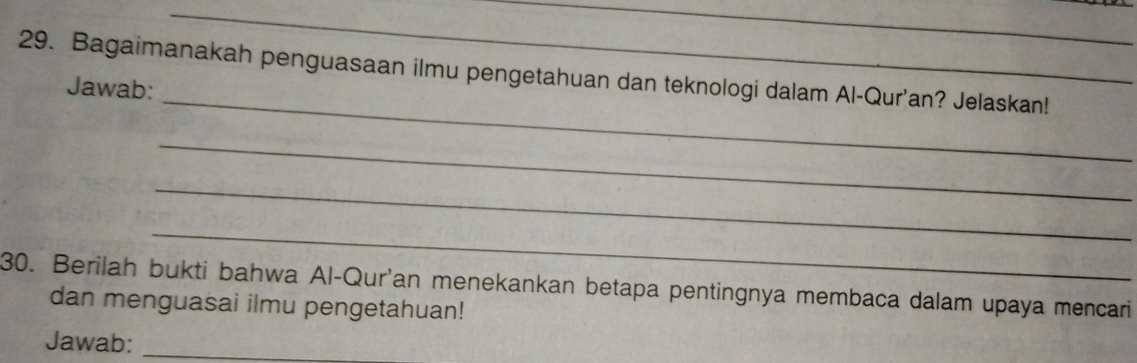 Bagaimanakah penguasaan ilmu pengetahuan dan teknologi dalam Al-Qur'an? Jelaskan! 
Jawab: 
_ 
_ 
_ 
_ 
30. Berilah bukti bahwa Al-Qur'an menekankan betapa pentingnya membaca dalam upaya mencari 
dan menguasai ilmu pengetahuan! 
Jawab:_