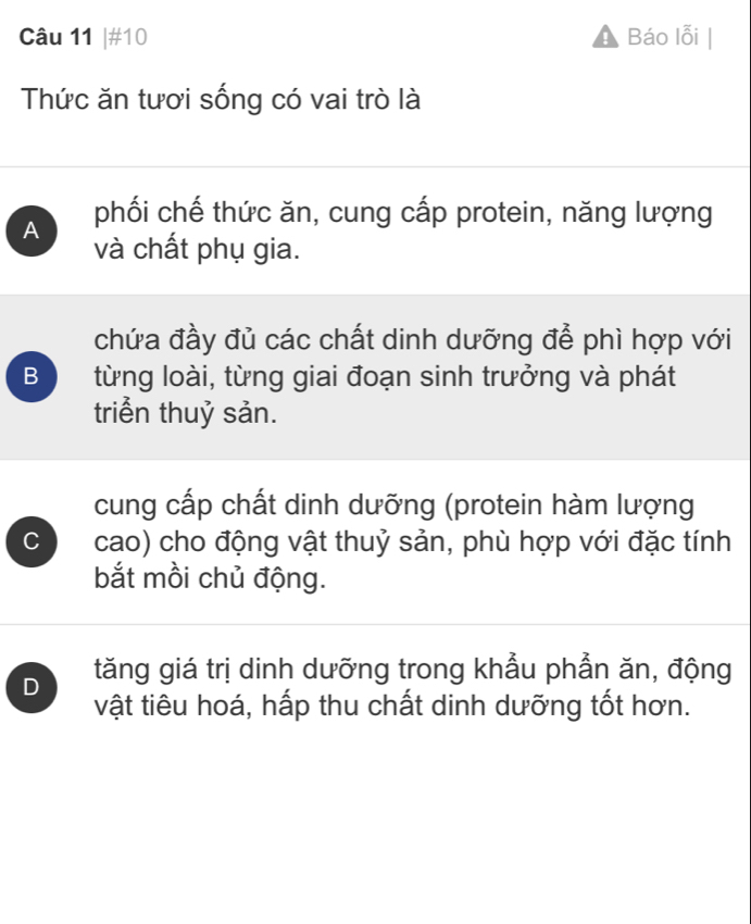 #10 Báo lỗi
Thức ăn tươi sống có vai trò là
A phối chế thức ăn, cung cấp protein, năng lượng
và chất phụ gia.
chứa đầy đủ các chất dinh dưỡng để phì hợp với
B từng loài, từng giai đoạn sinh trưởng và phát
triển thuỷ sản.
cung cấp chất dinh dưỡng (protein hàm lượng
C cao) cho động vật thuỷ sản, phù hợp với đặc tính
bắt mồi chủ động.
D tăng giá trị dinh dưỡng trong khẫu phẳn ăn, động
vật tiêu hoá, hấp thu chất dinh dưỡng tốt hơn.