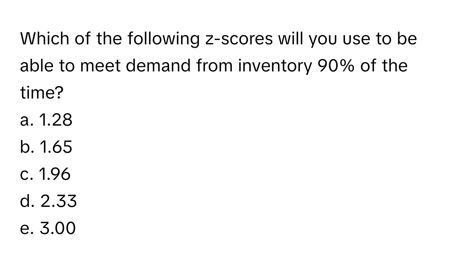 Which of the following z-scores will you use to be able to meet demand from inventory 90% of the time? 

a. 1.28
b. 1.65
c. 1.96
d. 2.33
e. 3.00