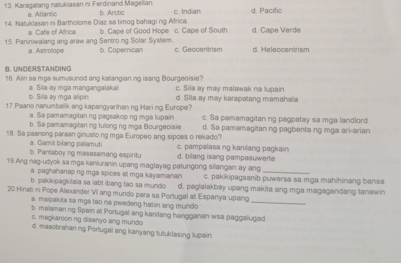 Karagatang natuklasan ni Ferdinand Magellan.
a. Atlantic b. Arctic c. Indian d. Pacific
14. Natuklasan ni Bartholome Diaz sa timog bahagi ng Africa.
a. Cafe of Africa b. Cape of Good Hope c. Cape of South d. Cape Verde
15. Paniniwalang ang araw ang Sentro ng Solar System.
a. Astrolope b. Copernican c. Geocentrism d. Heleocentrism
B. UNDERSTANDING
16. Alin sa mga sumusunod ang katangian ng isang Bourgeoisie?
a. Sila ay mga mangangalakal c. Sila ay may malawak na lupain
b. Sila ay mga alipin d. SIla ay may karapatang mamahala
17.Paano nanumbalik ang kapangyarihan ng Hari ng Europe?
a. Sa pamamagitan ng pagsakop ng mga lupain c. Sa pamamagitan ng pagpatay sa mga landlord
b. Sa pamamagitan ng tulong ng mga Bourgeoisie d. Sa pamamagitan ng pagbenta ng mga ari-arian
18. Sa paanong paraan ginusto ng mga Europeo ang sipces o rekado?
a. Gamit bilang palamuti c. pampalasa ng kanilang pagkain
b. Pantaboy ng masasamang espiritu d. bilang isang pampasuwerte
19.Ang nag-udyok sa mga kanluranin upang maglayag patungong silangan ay ang
a. paghahanap ng mga spices at mga kayamanan c. pakikipagsanib puwersa sa mga mahihinang bansa
b. pakikipagkilala sa iabt ibang tao sa mundo d. paglalakbay upang makita ang mga magagandang tanawin
20.Hinati ni Pope Alexander VI ang mundo para sa Portugal at Espanya upang
a. maipakita sa mga tao na pwedeng hatiin ang mundo
_
b. malaman ng Spain at Portugal ang kanilang hangganan wsa paggalugad
c. magkaroon ng disenyo ang mundo
d. masobrahan ng Portugal ang kanyang tutuklasing lupain