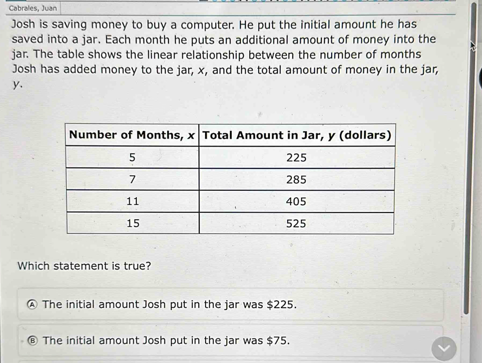 Cabrales, Juan
Josh is saving money to buy a computer. He put the initial amount he has
saved into a jar. Each month he puts an additional amount of money into the
jar. The table shows the linear relationship between the number of months
Josh has added money to the jar, x, and the total amount of money in the jar,
y.
Which statement is true?
The initial amount Josh put in the jar was $225.
The initial amount Josh put in the jar was $75.