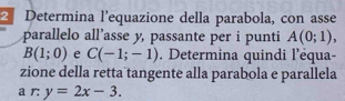 Determina l'equazione della parabola, con asse 
parallelo all’asse y, passante per i punti A(0;1),
B(1;0) e C(-1;-1). Determina quindi l’èqua- 
zione della retta tangente alla parabola e parallela 
a r: y=2x-3.