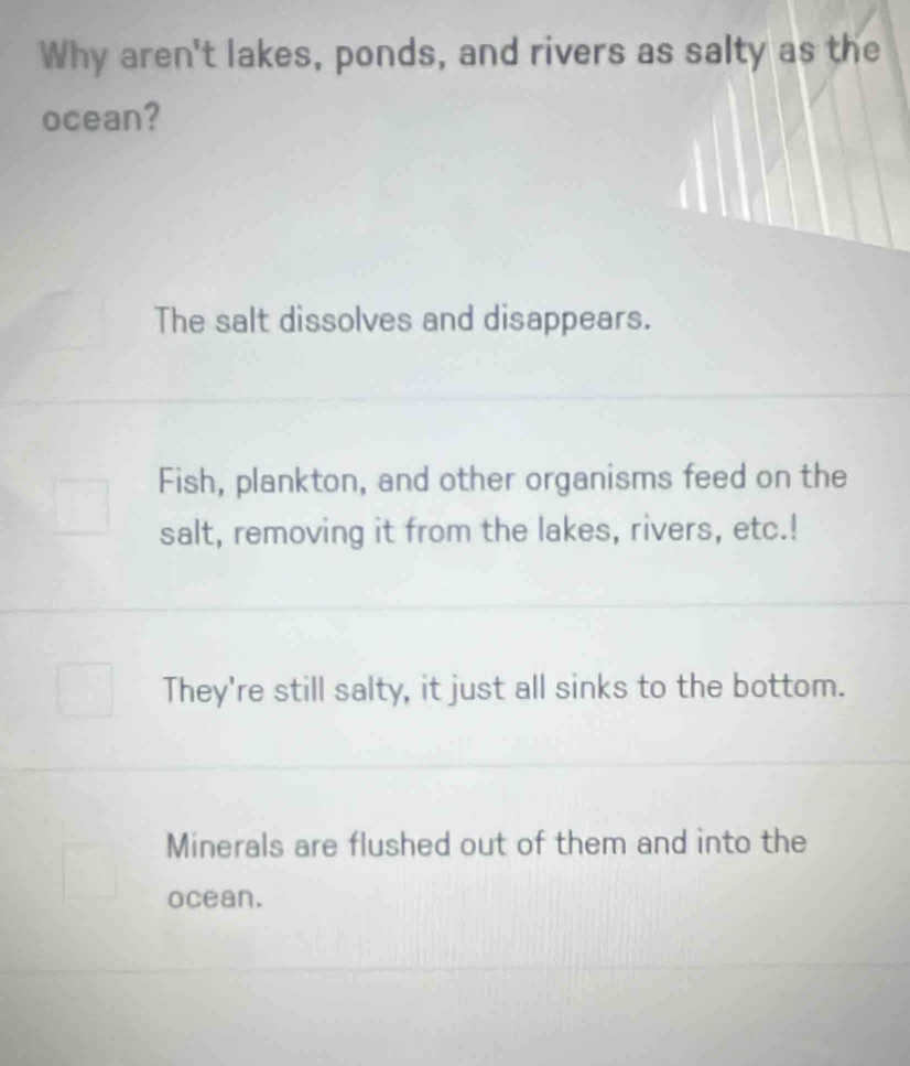 Why aren't lakes, ponds, and rivers as salty as the
ocean?
The salt dissolves and disappears.
Fish, plankton, and other organisms feed on the
salt, removing it from the lakes, rivers, etc.!
They're still salty, it just all sinks to the bottom.
Minerals are flushed out of them and into the
ocean.