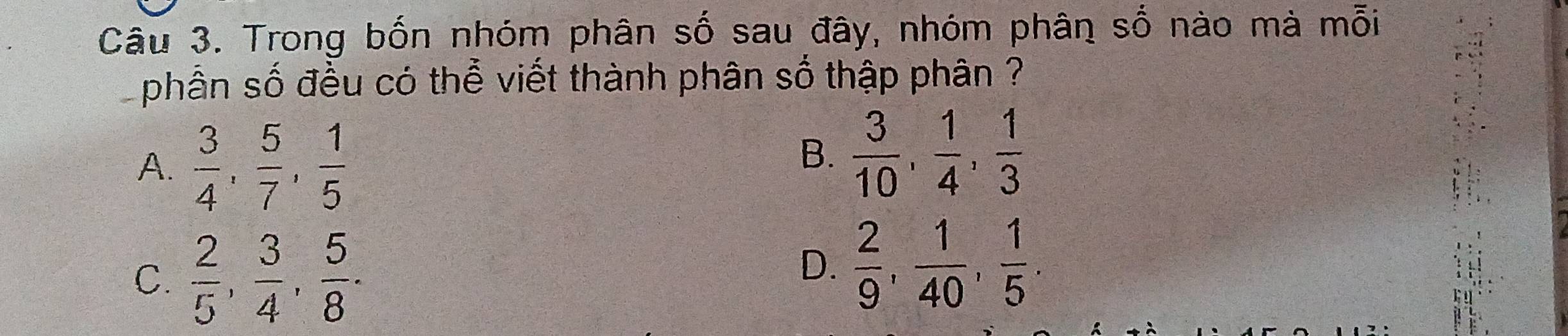 Trong bốn nhóm phân số sau đây, nhóm phân số nào mà mỗi
phần số đều có thể viết thành phân số thập phân ?
A.  3/4 ,  5/7 ,  1/5 
B.  3/10 ,  1/4 ,  1/3 
C.  2/5 ,  3/4 ,  5/8 .
D.  2/9 ,  1/40 ,  1/5 .