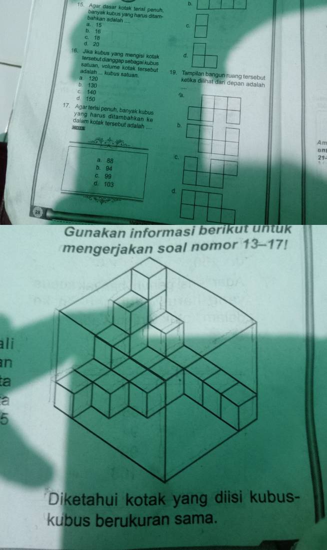 Agar dasar kotak terisi penuh.
banyak kubus yang harus ditam-
bahkan adaiah
a. 15 C
b. 16
c. 18
d. 20
16. Jika kubus yang mengisi kotak d.
tersebut dianggap sebagai kubus
satuan, volume kotak tersebut
adalah ... kubus satuan. 19. Tampilan bangun ruang tersebut
a. 120
ketika dilihat dari depan adalah
b. 130
c 140
d 150
a.
17. Agar terisi penuh, banyak kubus
yang harus ditambahkan ke
daiam kotak tersebut adalah _b.
HOTA
_
Am
on
a. 88
c.
21
b. 94
c. 99
d. 103
d.
Gunakan informasi berikut untuk
mengerjakan soal nomor 13-17! 
ali
n
ta
a
5
Diketahui kotak yang diisi kubus-
kubus berukuran sama.