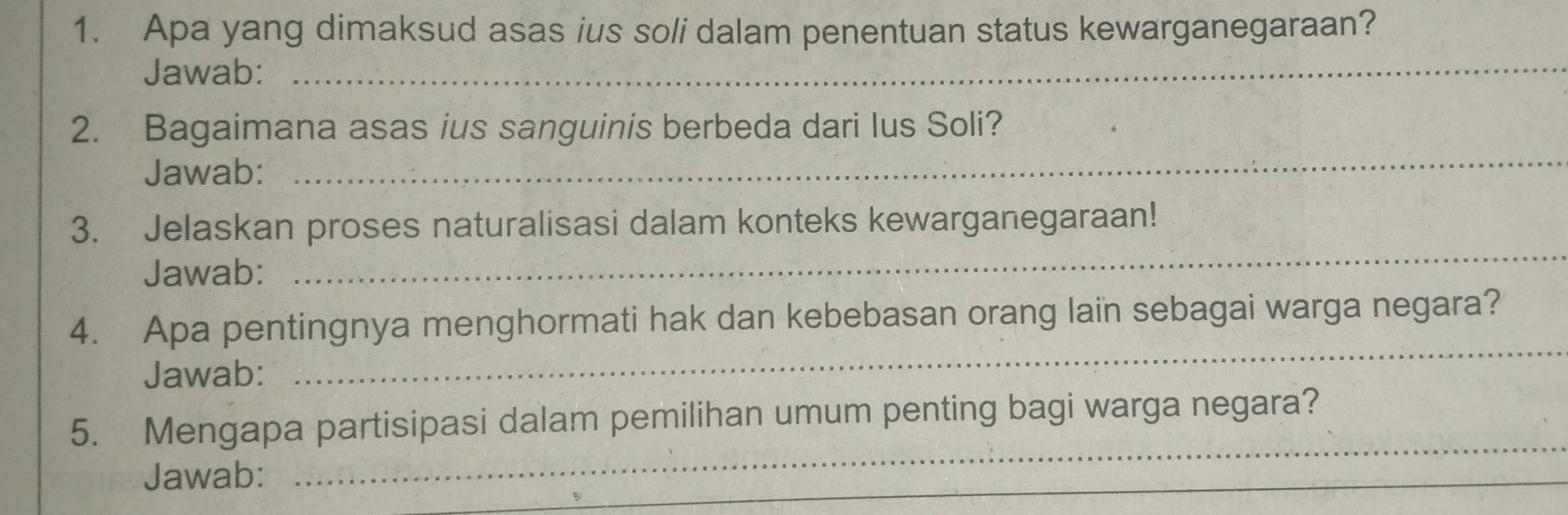 Apa yang dimaksud asas ius soli dalam penentuan status kewarganegaraan? 
Jawab:_ 
2. Bagaimana asas ius sanguinis berbeda dari lus Soli? 
Jawab: 
_ 
3. Jelaskan proses naturalisasi dalam konteks kewarganegaraan! 
Jawab: 
_ 
_ 
4. Apa pentingnya menghormati hak dan kebebasan orang lain sebagai warga negara? 
Jawab: 
_ 
5. Mengapa partisipasi dalam pemilihan umum penting bagi warga negara? 
Jawab: 
_