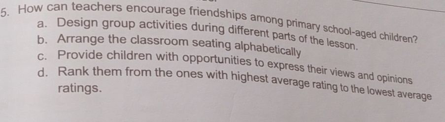 How can teachers encourage friendships among primary school-aged children?
a. Design group activities during different parts of the lesson.
b. Arrange the classroom seating alphabetically
c. Provide children with opportunities to express their views and opinions
d. Rank them from the ones with highest average rating to the lowest average
ratings.