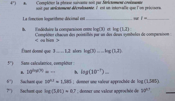 4°) a. Compléter la phrase suivante soit par Strictement croissante 
soit par strictement décroissante. l est un intervalle que l'on précisera. 
La fonction logarithme décimal est _sur I= _ 
b. Endéduire la comparaison entre log (3) et log (1,2)
Compléter chacun des pointillés par un des deux symboles de comparaison : 
< ou bien > 
Étant donné que 3... ... 1,2 alors log (3)...log (1,2).
5°) Sans calculatrice, compléter : 
a. 10^(log (9))=·s _ b. log (10^(-7))...
6°) Sachant que 10^(0.2)approx 1,585; donner une valeur approchée de log (1,585).
7°) Sachant que log (5,01)approx 0,7; donner une valeur approchée de 10^(0.7).