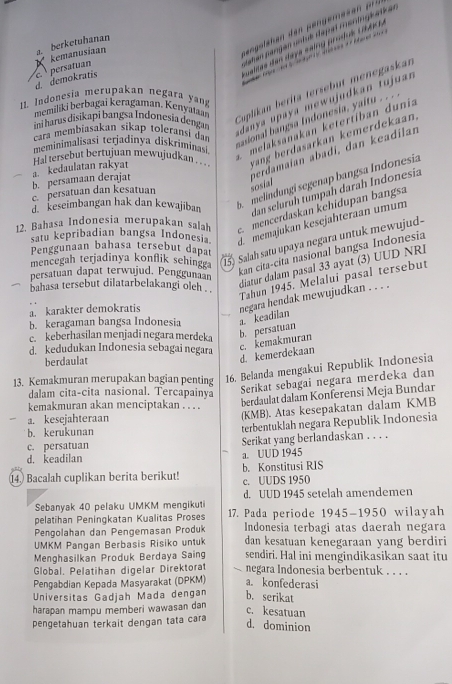 a. berketuhanan
d. demokratis   persatuan kemanusiaan
memiliki berbagai keragaman. Kenyataan Cuplikan bérita tersebut menegaskan
11. Indonesia merupakan negara ya
ini harus disikapi bangsa Indonesia dengan
danya upaya mewujudkan tujuar
meminimalisasi terjadinya diskriminasi  melaksanakan ketertíban dunia
cara membiasakan sikap toleransi dan
sasional bangia Indonesia, yaitu . . ..
Hal tersebut bertujuan mewujudkan . yang berdasarkan kemerdekaan.
perdamaïan abadi, dan keadilan sosial
b. persamaan derajat a. kedaulatan rakyat
melíndungi segenap bangsa Indonesia
d. keseimbangan hak dan kewajiban dan selurüh tumpah darah Indonesia
c. persatuan dan kesatuan
12. Bahasa Indonesia merupakan salah  mencerdaskan kehidupan bangsa
satu kepribadian bangsa Indonesia. d memajukan kesejahteraan umum
15 Salah satu upaya negara untuk mewujud-
Penggunaan bahasa tersebut dapat
mencegah terjadinya konflik sehingga
persatuan dapat terwujud. Penggunaan
kan cita-cita nasional bangsa Indonesia
diatur dalam pasal 33 ayat (3) UUD NRI
bahasa tersebut dilatarbelakangi oleh . ''
Tahun 1945. Melalui pasal tersebut
a. karakter demokratis negara hendak mewujudkan . . . .
b. keragaman bangsa Indonesia a. keadilan
ekeberhasilan menjadi negara merdeka
d. kedudukan Indonesia sebagai negara
c. kemakmuran b. persatuan
berdaulat
d. kemerdekaan
16. Belanda mengakui Republik Indonesia
13. Kemakmuran merupakan bagian penting Serikat sebagai negara merdeka dan
dalam cita-cita nasional. Tercapainya
kemakmuran akan menciptakan . . . .
berdaulat dalam Konferensi Meja Bundar
a. kesejahteraan (KMB). Atas kesepakatan dalam KMB
b. kerukunan terbentuklah negara Republik Indonesia
c. persatuan
d. keadilan a. UUD 1945 Serikat yang berlandaskan . . . .
14) Bacalah cuplikan berita berikut! b. Konstitusi RIS c. UUDS 1950
Sebanyak 40 pelaku UMKM mengikuti d. UUD 1945 setelah amendemen
pelatihan Peningkatan Kualitas Proses 17. Pada periode 1945-1950 wilayah
Pengolahan dan Pengemasan Produk  Indonesia terbagi atas daerah negara
UMKM Pangan Berbasis Risiko untuk dan kesatuan kenegaraan yang berdiri
Menghasilkan Produk Berdaya Saing sendiri. Hal ini mengindikasikan saat itu
Global. Pelatihan digelar Direktorat negara Indonesia berbentuk . . . .
Pengabdian Kepada Masyarakat (DPKM) a. konfederasi
Universitas Gadjah Mada dengan b. serikat
harapan mampu memberi wawasan dan
c. kesatuan
pengetahuan terkait dengan tata cara
d. dominion