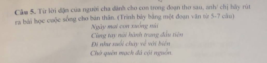 Từ lời dặn của người cha dành cho con trong đoạn thơ sau, anh/ chị hãy rút 
ra bài học cuộc sống cho bản thân. (Trình bày bằng một đoạn văn từ 5-7 câu) 
Ngày mai con xuống núi 
Cùng tay nải hành trang đầu tiên 
Đi như suổi chây về với biển 
Chớ quên mạch đá cội nguồn.