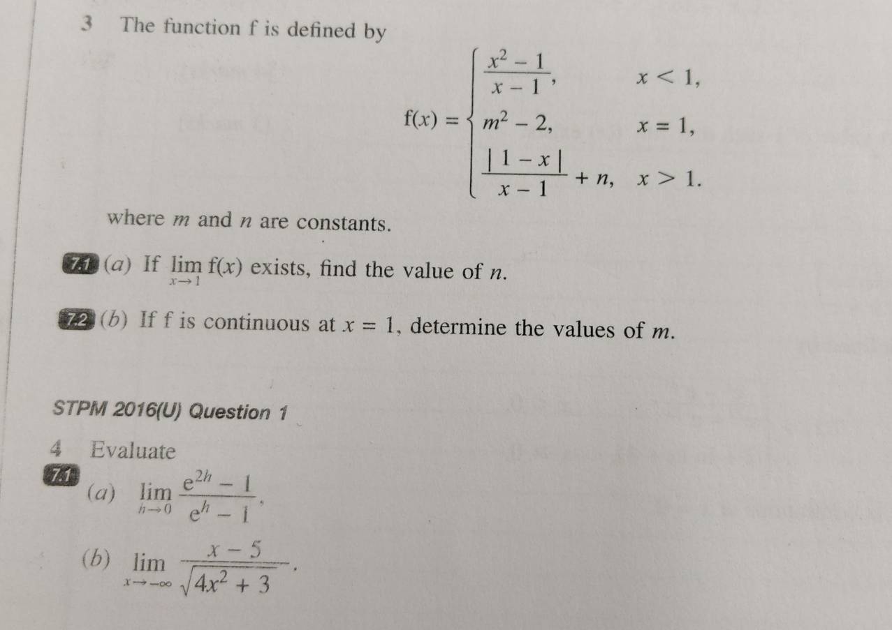 The function f is defined by
f(x)=beginarrayl  (x^2-1)/x-1 ,x<1, m^2-2,x=1,  (|1-x|)/x-1 +n,x>1.endarray.
where m and n are constants. 
7 (a) If limlimits _xto 1f(x) exists, find the value of n. 
72 (b) If f is continuous at x=1 , determine the values of m. 
STPM 2016(U) Question 1 
4 Evaluate 
7.1 
(a) limlimits _nto 0 (e^(2h)-1)/e^h-1 , 
(b) limlimits _xto -∈fty  (x-5)/sqrt(4x^2+3) .