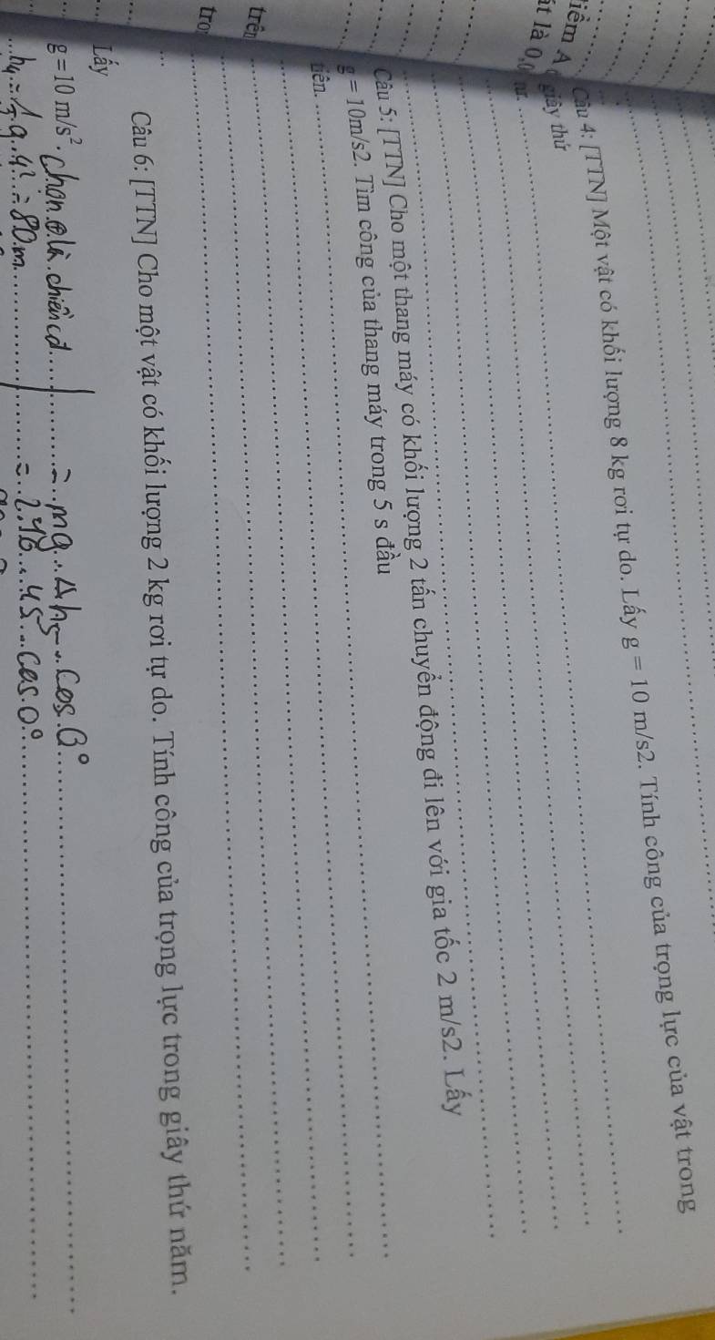 [TTN] Một vật có khối lượng 8 kg rơi tự do. Lấy g=10m/s2. Tính công của trọng lực của vật trong 
_ 
tiểm A ( giây thứ 
_ 
lt là 0,0 m
_ 
_ 
__ Câu 5: [TTN] Cho một thang máy có khối lượng 2 tấn chuyển động đi lên với gia tốc 2 m/s2. Lấy 
_ 
__ g=10m/s2 _ 2. Tìm công của thang máy trong 5 s đầu 
_tiên. 
trên_ 
_ 
tro 
_ 
Câu 6: [TTN] Cho một vật có khối lượng 2 kg rơi tự do. Tính công của trọng lực trong giây thứ năm. 
_Lấy 
_
g=10m/s^2. 
_ 
_ 
_ 
_ 
_ 
_