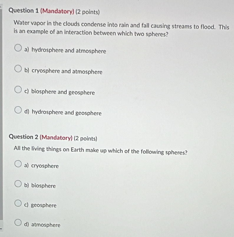 (Mandatory) (2 points)
Water vapor in the clouds condense into rain and fall causing streams to flood. This
is an example of an interaction between which two spheres?
a) hydrosphere and atmosphere
b) cryosphere and atmosphere
c) biosphere and geosphere
d) hydrosphere and geosphere
Question 2 (Mandatory) (2 points)
All the living things on Earth make up which of the following spheres?
a) cryosphere
b) biosphere
c) geosphere
d) atmosphere