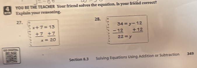 YOU BE THE TEACHER Your friend solves the equation. Is your friend correct? 
Explain your reasoning. 
28. 
27.
x+7=13. beginarrayr 34=y-12 -12+12 hline endarray
_  ^circ 
_ +7_ +7
22=y
x=20
Section 8.3 Solving Equations Using Addition or Subtraction 349