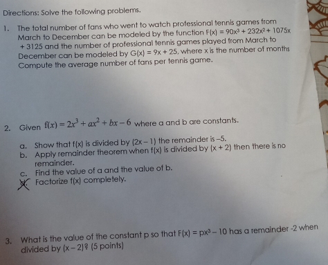 Directions: Solve the following problems. 
1. The total number of fans who went to watch professional tennis games from 
March to December can be modeled by the function F(x)=90x^3+232x^2+1075x
+ 3125 and the number of professional tennis games played from March to 
December can be modeled by G(x)=9x+25 , where x is the number of months
Compute the average number of fans per tennis game. 
2. Given f(x)=2x^3+ax^2+bx-6 where a and b are constants. 
a. Show that f(x) is divided by (2x-1) the remainder is -5. 
b. Apply remainder theorem when f(x) is divided by (x+2) then there is no 
remainder. 
c. Find the value of a and the value of b. 
Factorize f(x) completely. 
3. What is the value of the constant p so that F(x)=px^3-10 has a remainder -2 when 
divided by (x-2) ² (5 points)