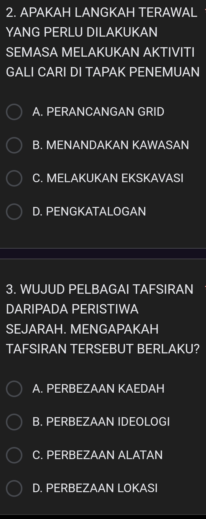 APAKAH LANGKAH TERAWAL
YANG PERLU DILAKUKAN
SEMASA MELAKUKAN AKTIVITI
GALI CARI DI TAPAK PENEMUAN
A. PERANCANGAN GRID
B. MENANDAKAN KAWASAN
C. MELAKUKAN EKSKAVASI
D. PENGKATALOGAN
3. WUJUD PELBAGAI TAFSIRAN
DARIPADA PERISTIWA
SEJARAH. MENGAPAKAH
TAFSIRAN TERSEBUT BERLAKU?
A. PERBEZAAN KAEDAH
B. PERBEZAAN IDEOLOGI
C. PERBEZAAN ALATAN
D. PERBEZAAN LOKASI