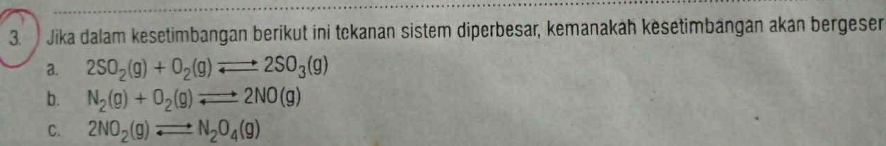 Jika dalam kesetimbangan berikut ini tekanan sistem diperbesar, kemanakah kësetimbängan akan bergeser
a. 2SO_2(g)+O_2(g)leftharpoons 2SO_3(g)
b. N_2(g)+O_2(g)leftharpoons 2NO(g)
C. 2NO_2(g)leftharpoons N_2O_4(g)