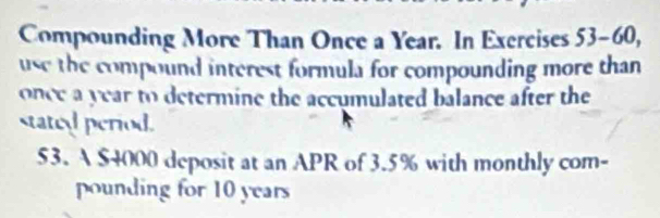 Compounding More Than Once a Year. In Exercises 53-60, 
use the compound interest formula for compounding more than 
once a year to determine the accumulated balance after the 
stated period. 
53. A $4000 deposit at an APR of 3.5% with monthly com- 
pounding for 10 years