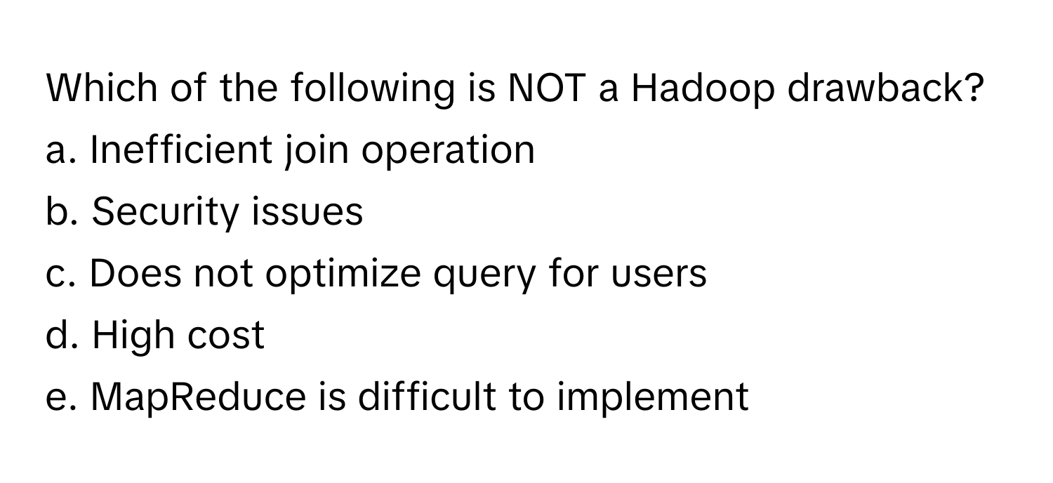 Which of the following is NOT a Hadoop drawback?

a. Inefficient join operation
b. Security issues
c. Does not optimize query for users
d. High cost
e. MapReduce is difficult to implement