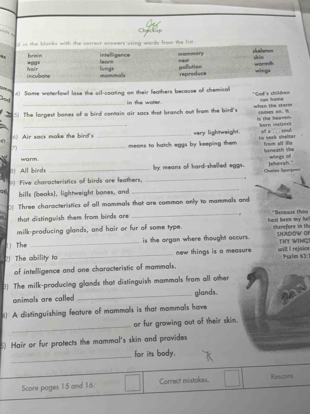 ints 
Checkup
ll in the blanks with the correct answers using words from the list.
as brain intelligence mammary skeleton
skin
eggs learn nest
hair lungs pollution wings warmth
incubate mammals
reproduce
amm
4) Some waterfowl lose the oil-coating on their feathers because of chemical
God's children
God
_in the water.
run home
5) The largest bones of a bird contain air sacs that branch out from the bird's when the storm
comes on. it
is the heaven-
_
.
born instinct
d? _very lightweight. of a . . . soul
6) Air sacs make the bird's
from all ills
7)
_means to hatch eggs by keeping them to seek shelter
beneath the
warm.
wings of
_
8) All birds _by means of hard-shelled eggs. Jehovah."
Charles Spurgeon
_
9) Five characteristics of birds are feathers,
1
ath bills (beaks), lightweight bones, and
.
0) Three characteristics of all mammals that are common only to mammals and
the that distinguish them from birds are _“Because thou
hast been my hel
milk-producing glands, and hair or fur of some type. therefore in th
1) The _is the organ where thought occurs. SHADOW OF
THY WINGS
2) The ability to _new things is a measure will I rejoice
Psalm 33: 
of intelligence and one characteristic of mammals.
3) The milk-producing glands that distinguish mammals from all other
animals are called _glands.
4) A distinguishing feature of mammals is that mammals have
_
or fur growing out of their skin.
5) Hair or fur protects the mammal's skin and provides
_for its body.
Score pages 15 and 16. Correct mistakes.
Rescore.