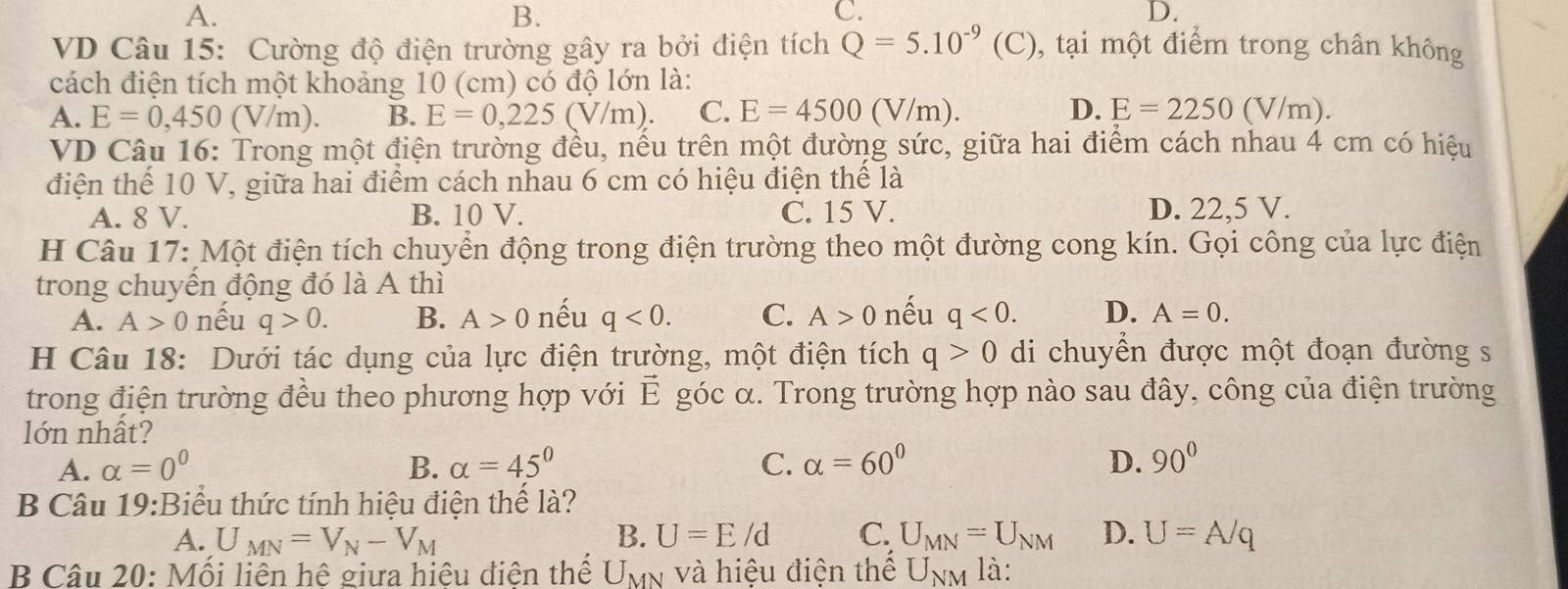 A.
B.
C.
D.
VD Câu 15: Cường độ điện trường gây ra bởi điện tích Q=5.10^(-9) (C). ,, tại một điểm trong chân không
cách điện tích một khoảng 10 (cm) có độ lớn là:
A. E=0,450 (V/m). B. E=0,225(V/m). C. E=4500 (V/m). D. E=2250(V/m)
VD Câu 16: Trong một điện trường đều, nếu trên một đường sức, giữa hai điểm cách nhau 4 cm có hiệu
điện thế 10 V, giữa hai điểm cách nhau 6 cm có hiệu điện thể là
A. 8 V. B. 10 V. C. 15 V. D. 22,5 V.
H Câu 17: Một điện tích chuyển động trong điện trường theo một đường cong kín. Gọi công của lực điện
trong chuyến động đó là A thì
A. A>0 nếu q>0. B. A>0 nếu q<0. C. A>0 nếu q<0. D. A=0.
H Câu 18: Dưới tác dụng của lực điện trường, một điện tích q>0 di chuyển được một đoạn đường s
trong điện trường đều theo phương hợp với vector E góc α. Trong trường hợp nào sau đây, công của điện trường
lớn nhất?
A. alpha =0^0 B. alpha =45° C. alpha =60° D. 90°
B Câu 19:Biểu thức tính hiệu điện thế là?
A. U_MN=V_N-V_M B. U=E/d C. U_MN=U_NM D. U=A/q
B Câu 20: Mối liên hệ giữa hiệu điên thể U_MN và hiệu điện thể U_NM là: