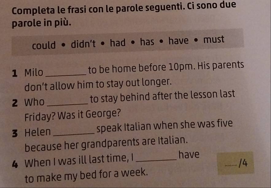 Completa le frasi con le parole seguenti. Ci sono due 
parole in più. 
could • didn't • had • has • have • must 
1 Milo_ to be home before 10pm. His parents 
don’t allow him to stay out longer. 
2 Who _to stay behind after the lesson last 
Friday? Was it George? 
3 Helen _speak Italian when she was five 
because her grandparents are Italian. 
4 When I was ill last time, I_ 
have 
_/4 
to make my bed for a week.