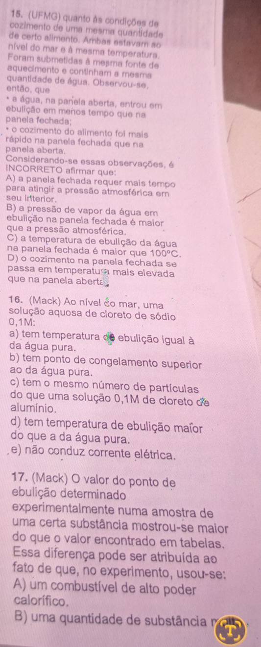 (UFMG) quanto às condições de
cozimento de uma mesma quantidad
de certo alimento. Ambas estavam ao
nível do mar e à mesma temperatura.
Foram submetidas à meçma fonte de
aquecimento e continham a mesma
quantidade de água. Observou-se,
então, que
* a água, na panela aberta, entrou em
ebulição em menos tempo que na
panela fechada;
* o cozimento do alimento foi mais
rápido na panela fechada que na
panela aberta.
Considerando-se essas observações, é
INCORRETO afirmar que:
A) a panela fechada requer mais tempo
para atingir a pressão atmosférica em
seu iriterior.
B) a pressão de vapor da água em
ebulição na panela fechada é maior
que a pressão atmosférica.
C) a temperatura de ebulição da água
na panela fechada é maior que 100°C.
D) o cozimento na panela fechada se
passa em temperatura mais elevada
que na panela aberta .
16. (Mack) Ao nível do mar, uma
solução aquosa de cloreto de sódio
0,1M:
a) tem temperatura de ebulição igual à
da água pura.
b) tem ponto de congelamento superior
ao da água pura.
c) tem o mesmo número de partículas
do que uma solução 0,1M de cloreto de
alumínio.
d) tem temperatura de ebulição maíor
do que a da água pura.
(e) não conduz corrente elétrica.
17. (Mack) O valor do ponto de
ebulição determinado
experimentalmente numa amostra de
uma certa substância mostrou-se maior
do que o valor encontrado em tabelas.
Essa diferença pode ser atribuída ao
fato de que, no experimento, usou-se:
A) um combustível de alto poder
calorífico.
B) uma quantidade de substância m