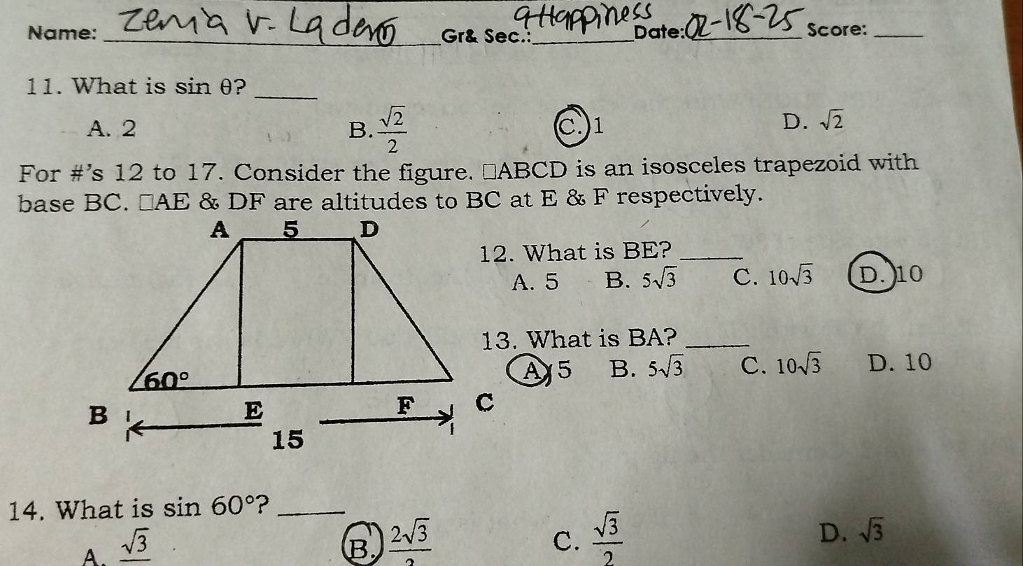 Name: _Gr& Sec._ Date: _Score:_
11. What is sin θ?_
A. 2 B.  sqrt(2)/2  C.1
D. sqrt(2)
For #’s 12 to 17. Consider the figure. ⊥ABCD is an isosceles trapezoid with
base BC. □ AE & DF are altitudes to BC at E & F respectively.
12. What is BE?_
A. 5 B. 5sqrt(3) C. 10sqrt(3) D. 10
13. What is BA?_
A5 B. 5sqrt(3) C. 10sqrt(3) D. 10
14. What is sin 60° ?_
C.
A. _ sqrt(3) B  2sqrt(3)/2   sqrt(3)/2 
D. sqrt(3)