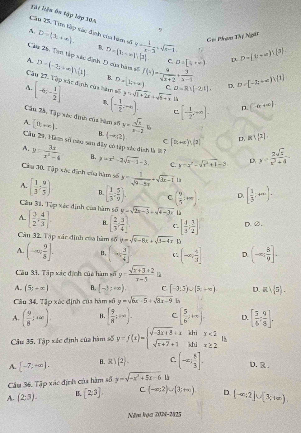 Tài liệu ôn tập lớp 10A
Cầu 25. Tìm tập xác định của ham s 3 y= 1/x-3 +sqrt(x-1). Gv: Phạm Thi Ngắt
9
A. D=(3;+∈fty ). B. D=(1;+∈fty )|(3).
C. D=[1;+∈fty ) D. D=[1;+∈fty )| 3 .
Câu 26. Tìm tập xác định D của hàm số f(x)= 9/sqrt(x+2) + 3/x-1 
A. D=(-2;+∈fty ) 1 . B. D=[1;+∈fty ).
Câu 27. Tập xác định của hàm số y=sqrt(1+2x)+sqrt(6+x) là
[-6;- 1/2 ].
A.
C. D=R/ -2:1 D. D=[-2;+∈fty ) 1 .
B.
(- 1/2 ;+∈fty ). C. [- 1/2 ;+∈fty ).
D. [-6;+∈fty )
Câu 28. Tập xác định của hàm số
A. [0;+∈fty ). y= sqrt(x)/x-2 la
B. (-∈fty ;2). 1 2 .
C. [0;+∈fty )|(2]
D. R
Cầu 29. Hàm số nào sau đây có tập xác định là R
A. y= 3x/x^2-4 . B. y=x^2-2sqrt(x-1)-3. C. y=x^2-sqrt(x^2+1)-3.
D. y= 2sqrt(x)/x^2+4 .
Câu 30. Tập xác định của hàm số y= 1/sqrt(9-5x) +sqrt(3x-1) là
A. [ 1/3 ; 9/5 ).
B. [ 1/3 ; 5/9 ). [ 1/3 ;+∈fty ).
C ( 9/5 ;+∈fty ).
D.
Câu 31. Tập xác định của hàm số y=sqrt(2x-3)+sqrt(4-3x) là
A. [ 3/2 ; 4/3 ].
B. [ 2/3 ; 3/4 ]. D. ∅.
C [ 4/3 ; 3/2 ].
Câu 32. Tập xác định của hàm số y=sqrt(9-8x)+sqrt(3-4x) là
A. (-∈fty ; 9/8 ].
B. (-∈fty ; 3/4 ]. (-∈fty ; 4/3 ]. (-∈fty ; 8/9 ].
C
D.
Câu 33. Tập xác định của hàm số y= (sqrt(x+3)+2)/x-5  là
B.
A. (5;+∈fty ). [-3;+∈fty ). [-3;5)∪ (5;+∈fty ). D. R| 5 .
C.
Câu 34. Tập xác định của hàm số y=sqrt(6x-5)+sqrt(8x-9) là
A. ( 9/8 ;+∈fty ). [ 9/8 ;+∈fty ). C. [ 5/6 ;+∈fty ), [ 5/6 ; 9/8 ].
B.
D.
khi x<2</tex> là
Cầu 35. Tập xác định của hàm số y=f(x)=beginarrayl sqrt(-3x+8)+x sqrt(x+7)+1endarray. khi x≥ 2
B. R| 2 . C. (-∈fty ; 8/3 ].
A. [-7;+∈fty ). D. R .
Câu 36. Tập xác định của hàm số y=sqrt(-x^2+5x-6) là
C.
B. [2;3]. (-∈fty ;2)∪ (3;+∈fty ).
A. (2;3). D. (-∈fty ;2]∪ [3;+∈fty ).
Năm học 2024-2025