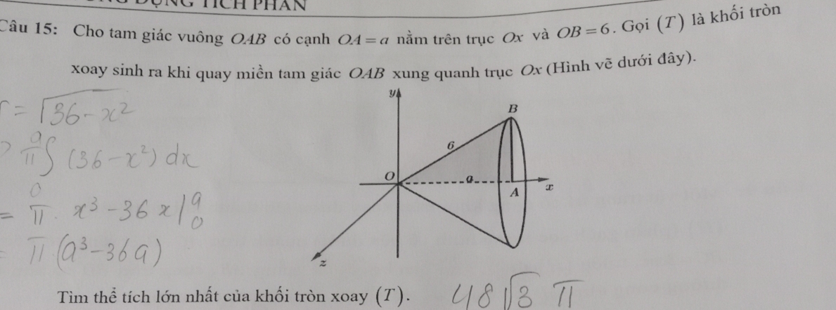 Cho tam giác vuông OAB có cạnh OA=a nằm trên trục Ox và OB=6. Gọi (T) là khối tròn 
xoay sinh ra khí quay miền tam giác OAB xung quanh trục Ox (Hình vẽ dưới đây).
B
6
0 a. x
A
z
Tìim thể tích lớn nhất của khối tròn xoay (T).