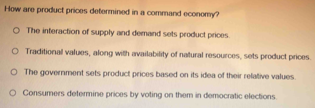 How are product prices determined in a command economy?
The interaction of supply and demand sets product prices.
Traditional values, along with availability of natural resources, sets product prices.
The government sets product prices based on its idea of their relative values.
Consumers determine prices by voting on them in democratic elections.