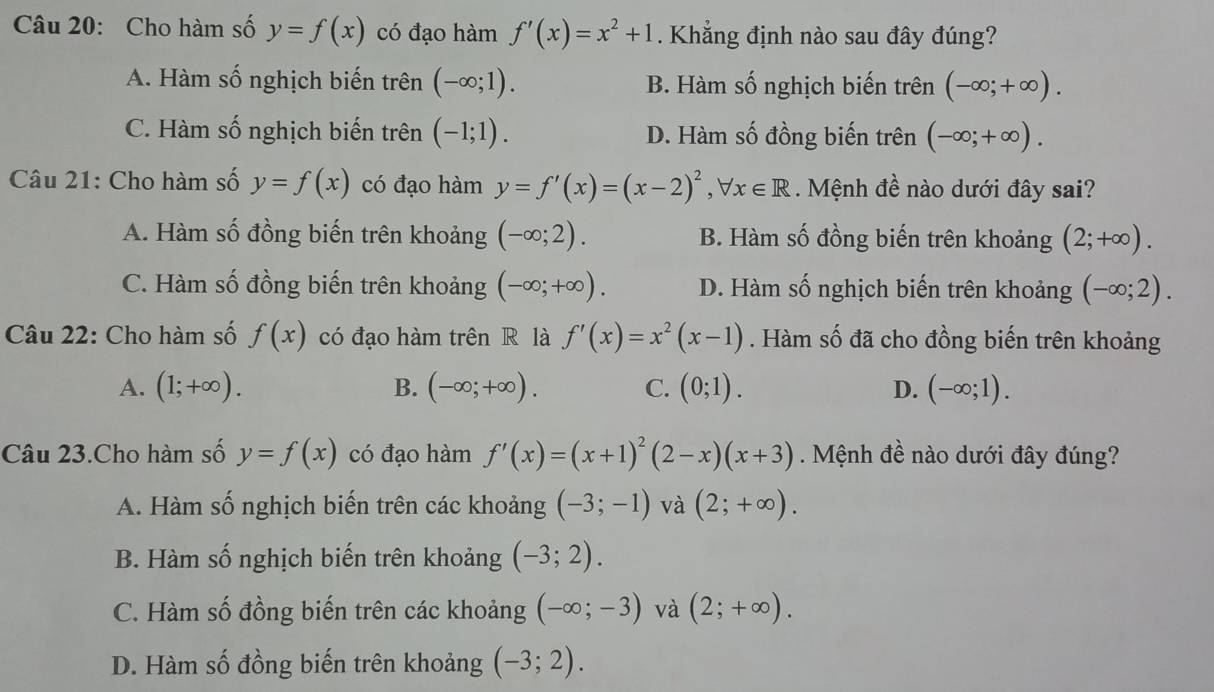 Cho hàm số y=f(x) có đạo hàm f'(x)=x^2+1. Khẳng định nào sau đây đúng?
A. Hàm số nghịch biến trên (-∈fty ;1). B. Hàm số nghịch biến trên (-∈fty ;+∈fty ).
C. Hàm số nghịch biến trên (-1;1). D. Hàm số đồng biến trên (-∈fty ;+∈fty ).
Câu 21: Cho hàm số y=f(x) có đạo hàm y=f'(x)=(x-2)^2,forall x∈ R. Mệnh đề nào dưới đây sai?
A. Hàm số đồng biến trên khoảng (-∈fty ;2). B. Hàm số đồng biến trên khoảng (2;+∈fty ).
C. Hàm số đồng biến trên khoảng (-∈fty ;+∈fty ). D. Hàm số nghịch biến trên khoảng (-∈fty ;2).
Câu 22: Cho hàm số f(x) có đạo hàm trên R là f'(x)=x^2(x-1). Hàm số đã cho đồng biến trên khoảng
A. (1;+∈fty ). B. (-∈fty ;+∈fty ). C. (0;1). D. (-∈fty ;1).
Câu 23.Cho hàm số y=f(x) có đạo hàm f'(x)=(x+1)^2(2-x)(x+3) Mệnh đề nào dưới đây đúng?
A. Hàm số nghịch biến trên các khoảng (-3;-1) và (2;+∈fty ).
B. Hàm số nghịch biến trên khoảng (-3;2).
C. Hàm số đồng biến trên các khoảng (-∈fty ;-3) và (2;+∈fty ).
D. Hàm số đồng biến trên khoảng (-3;2).