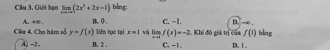 Giới hạn limlimits _xto -∈fty (2x^3+2x-1) bằng:
A. +∞. B. 0. C. −1. D. -∞.
Câu 4. Cho hàm số y=f(x) liên tục tại x=1 và limlimits _xto 1f(x)=-2. Khi đó giá trị của f(1) bằng
A) -2. B. 2. C. -1. D. 1.